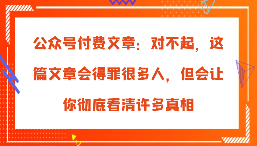 公众号付费文章：对不起，这篇文章会得罪很多人，但会让你彻底看清许多真相-创奇社 - AI前沿·副业变现·资源教程！