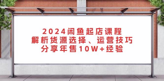2024闲鱼起店课程：解析货源选择、运营技巧，分享年售10W+经验-创奇社 - AI前沿·副业变现·资源教程！