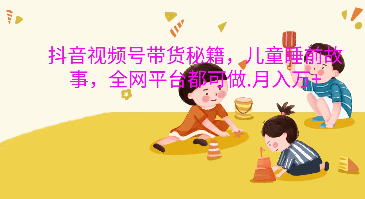 抖音视频号带货秘籍，儿童睡前故事，全网平台都可做.月入万+-创奇社 - AI前沿·副业变现·资源教程！