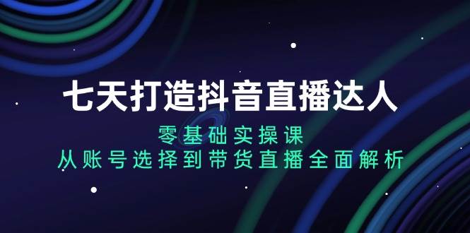 七天打造抖音直播达人：零基础实操课，从账号选择到带货直播全面解析-创奇社 - AI前沿·副业变现·资源教程！