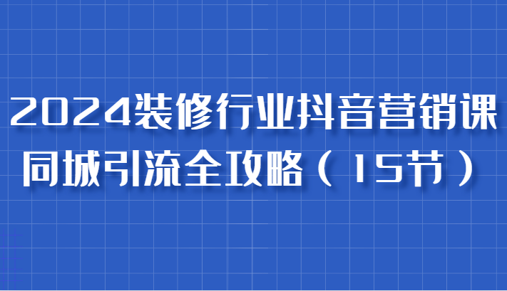 2024装修行业抖音营销课，同城引流全攻略，跟实战家学获客，成为数据驱动的营销专家-创奇社 - AI前沿·副业变现·资源教程！