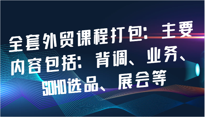 全套外贸课程打包：主要内容包括：背调、业务、SOHO选品、展会等-创奇社 - AI前沿·副业变现·资源教程！