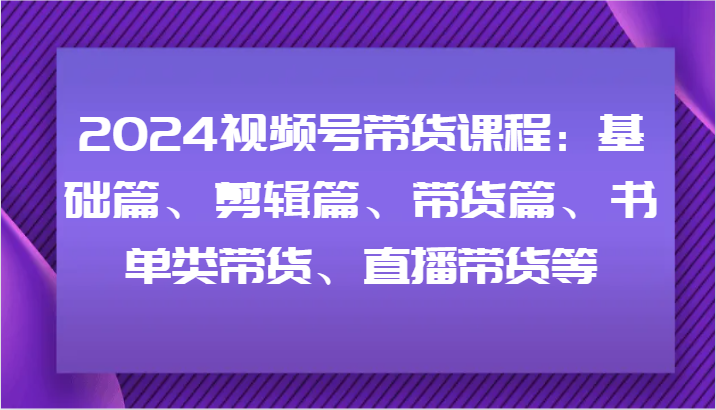 2024视频号带货课程：基础篇、剪辑篇、带货篇、书单类带货、直播带货等-创奇社 - AI前沿·副业变现·资源教程！