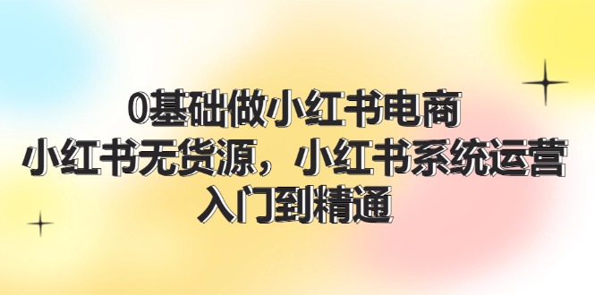 0基础做小红书电商，小红书无货源系统运营，入门到精通 (70节)-创奇社 - AI前沿·副业变现·资源教程！