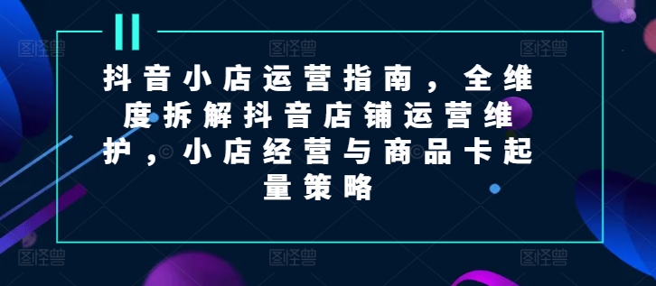 抖音小店运营指南，全维度拆解抖音店铺运营维护，小店经营与商品卡起量策略-创奇社 - AI前沿·副业变现·资源教程！