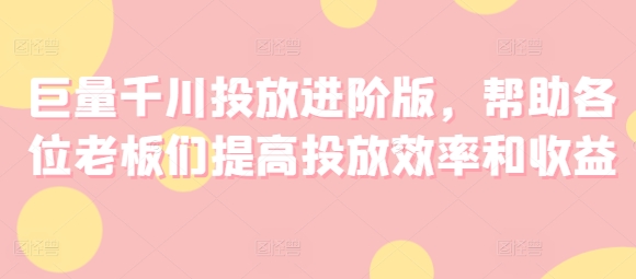 巨量千川投放进阶版，帮助各位老板们提高投放效率和收益-创奇社 - AI前沿·副业变现·资源教程！