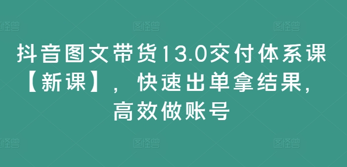 抖音图文带货13.0交付体系课【新课】，快速出单拿结果，高效做账号-创奇社 - AI前沿·副业变现·资源教程！