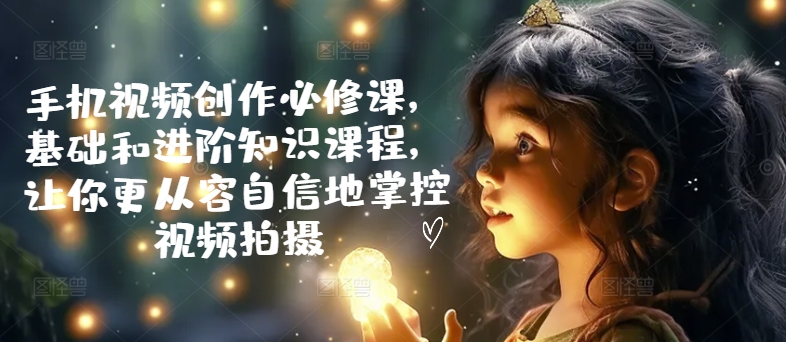 手机视频创作必修课，基础和进阶知识课程，让你更从容自信地掌控视频拍摄-创奇社 - AI前沿·副业变现·资源教程！