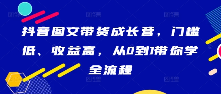 抖音图文带货成长营，门槛低、收益高，从0到1带你学全流程-创奇社 - AI前沿·副业变现·资源教程！