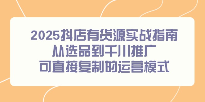 （14983期）2025抖店有货源实战指南，从选品到千川推广，可直接复制的运营模式-创奇社 - AI前沿·副业变现·资源教程！