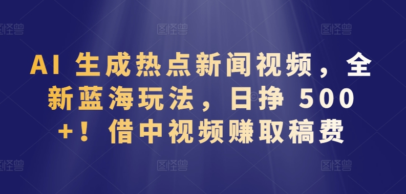 AI 生成热点新闻视频，全新蓝海玩法，日挣 500+!借中视频赚取稿费-创奇社 - AI前沿·副业变现·资源教程！