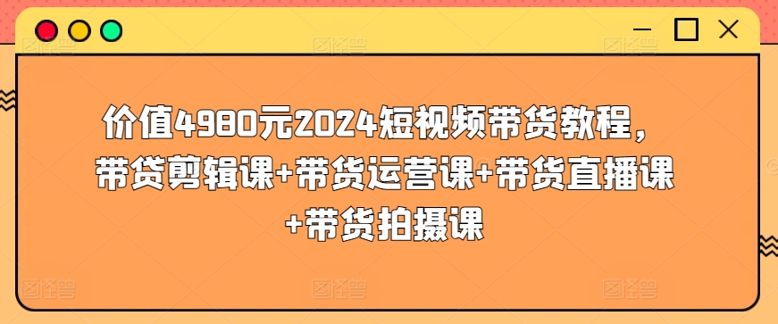 价值4980元2024短视频带货教程，带贷剪辑课+带货运营课+带货直播课+带货拍摄课-创奇社 - AI前沿·副业变现·资源教程！