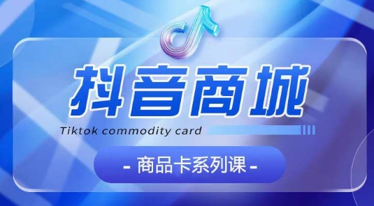 抖音商品卡系列课程，大模块【认知】【基础】【运营】【玩法】系统教学-创奇社 - AI前沿·副业变现·资源教程！
