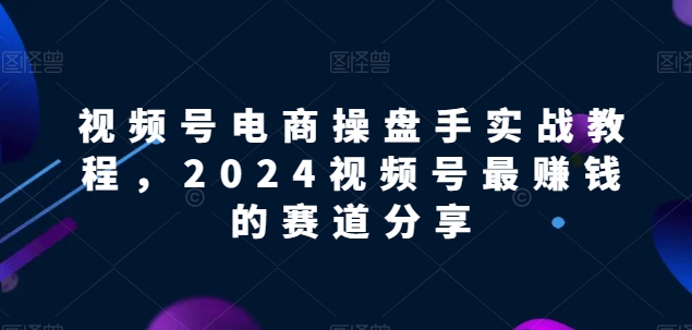 视频号电商实战教程，2024视频号最赚钱的赛道分享-创奇社 - AI前沿·副业变现·资源教程！