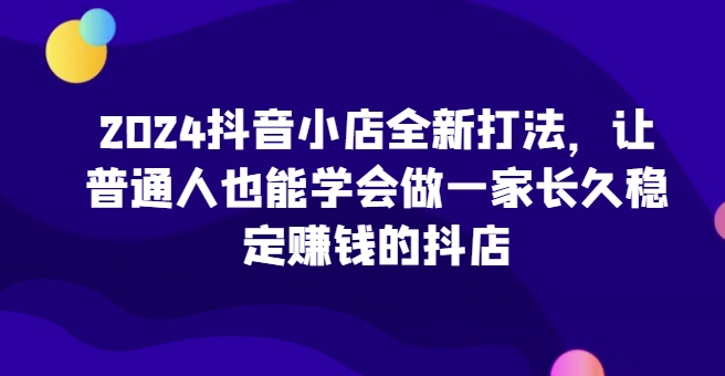 2024抖音小店全新打法，让普通人也能学会做一家长久稳定赚钱的抖店-创奇社 - AI前沿·副业变现·资源教程！