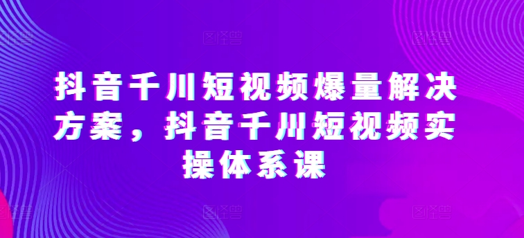 抖音千川短視頻爆量解決方案，抖音千川短視頻實操體系課