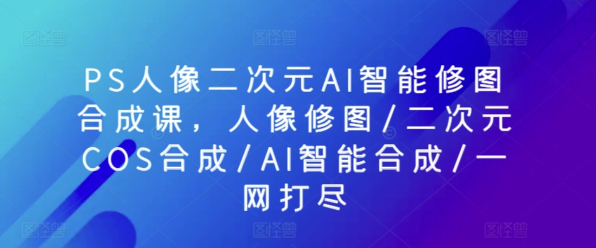 PS人像二次元AI智能修圖合成課，人像修圖/二次元COS合成/AI智能合成/一網打盡