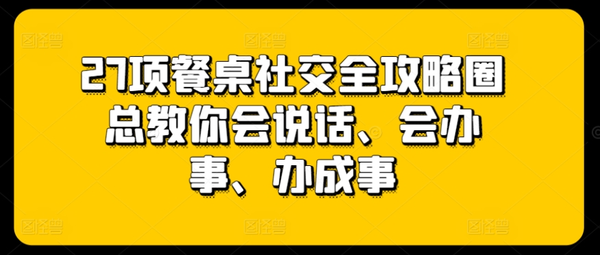 27项餐桌社交全攻略圈总教你会说话、会办事、办成事-创奇社 - AI前沿·副业变现·资源教程！