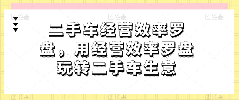 二手车经营效率罗盘，用经营效率罗盘玩转二手车生意-创奇社 - AI前沿·副业变现·资源教程！