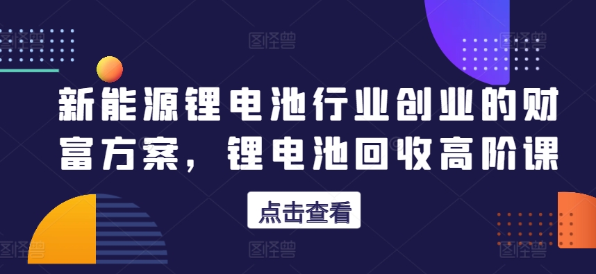 新能源锂电池行业创业的财富方案，锂电池回收高阶课-创奇社 - AI前沿·副业变现·资源教程！