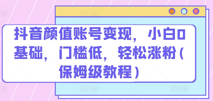 抖音颜值账号变现，小白0基础，门槛低，​轻松涨粉(保姆级教程)-创奇社 - AI前沿·副业变现·资源教程！