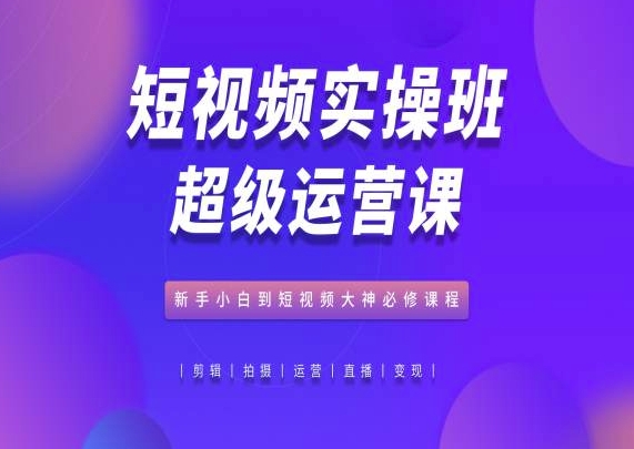 短视频实操班超级运营课，新手小白到短视频大神必修课程-创奇社 - AI前沿·副业变现·资源教程！