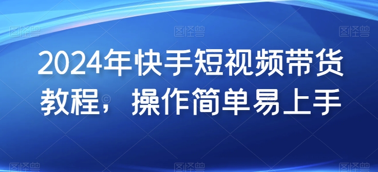 2024年快手短视频带货教程，操作简单易上手-创奇社 - AI前沿·副业变现·资源教程！