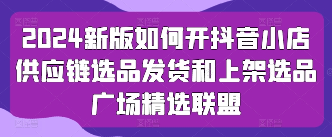 2024新版如何开抖音小店供应链选品发货和上架选品广场精选联盟-创奇社 - AI前沿·副业变现·资源教程！