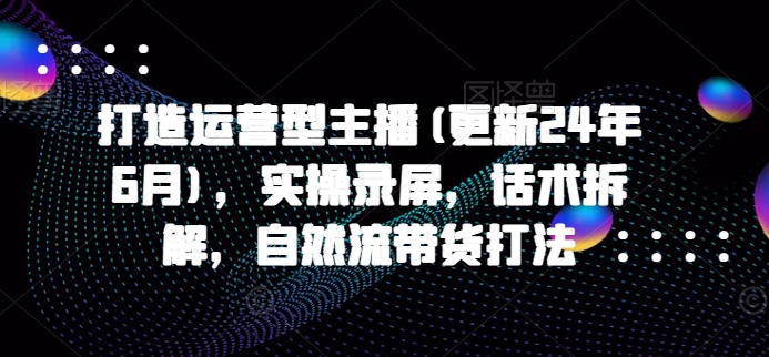 打造运营型主播(更新24年6月)，实操录屏，话术拆解，自然流带货打法-创奇社 - AI前沿·副业变现·资源教程！