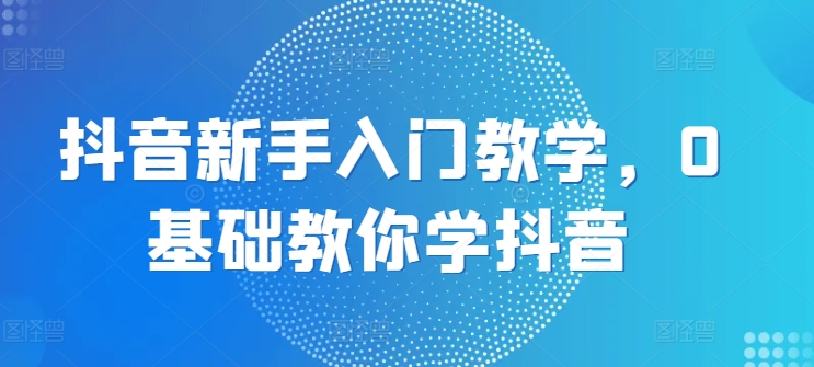 抖音新手入门教学，0基础教你学抖音-创奇社 - AI前沿·副业变现·资源教程！