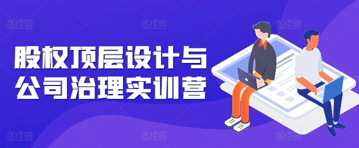 股權頂層設計與公司治理實訓營，補全股權短闆/守住控制權底線/熟悉4大注冊信息/規避3大法律風險