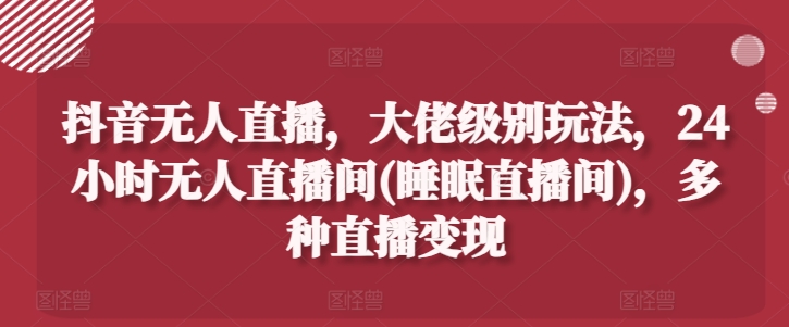 抖音无人直播，大佬级别玩法，24小时无人直播间(睡眠直播间)，多种直播变现-创奇社 - AI前沿·副业变现·资源教程！