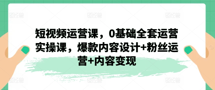 短视频运营课，0基础全套运营实操课，爆款内容设计+粉丝运营+内容变现-创奇社 - AI前沿·副业变现·资源教程！