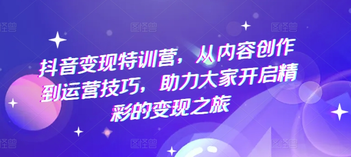 抖音变现特训营，从内容创作到运营技巧，助力大家开启精彩的变现之旅-创奇社 - AI前沿·副业变现·资源教程！