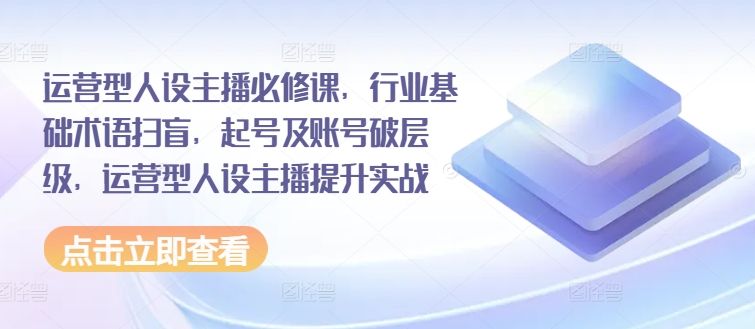 运营型人设主播必修课，行业基础术语扫盲，起号及账号破层级，运营型人设主播提升实战-创奇社 - AI前沿·副业变现·资源教程！