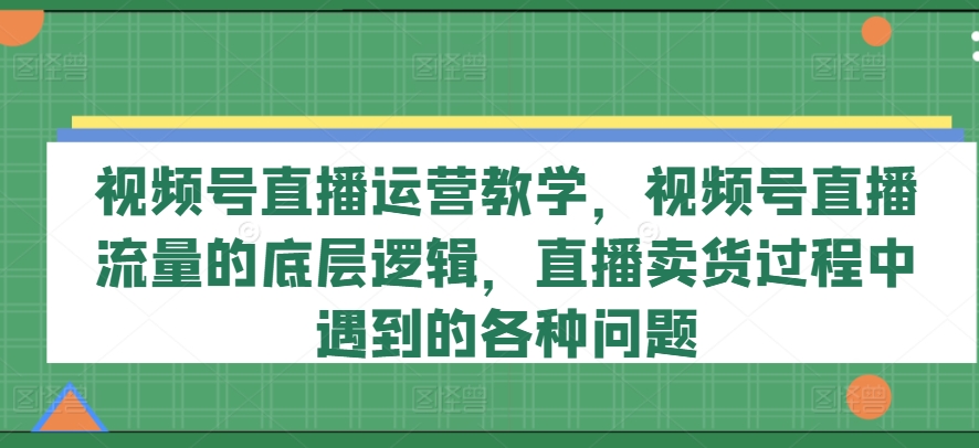 视频号直播运营教学，视频号直播流量的底层逻辑，直播卖货过程中遇到的各种问题-创奇社 - AI前沿·副业变现·资源教程！