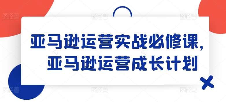 亚马逊运营实战必修课，亚马逊运营成长计划-创奇社 - AI前沿·副业变现·资源教程！