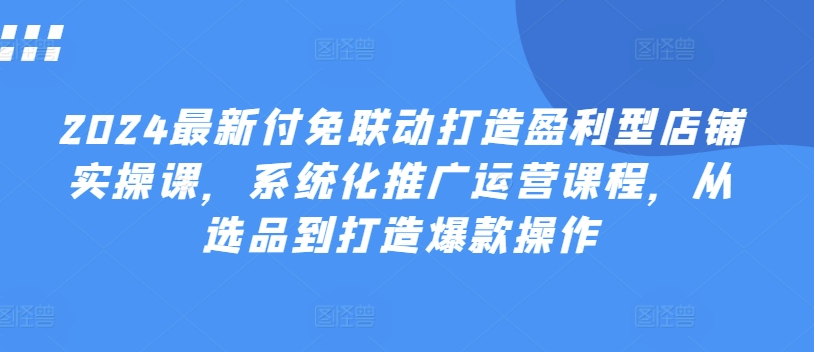 2024最新付免联动打造盈利型店铺实操课，​系统化推广运营课程，从选品到打造爆款操作-创奇社 - AI前沿·副业变现·资源教程！