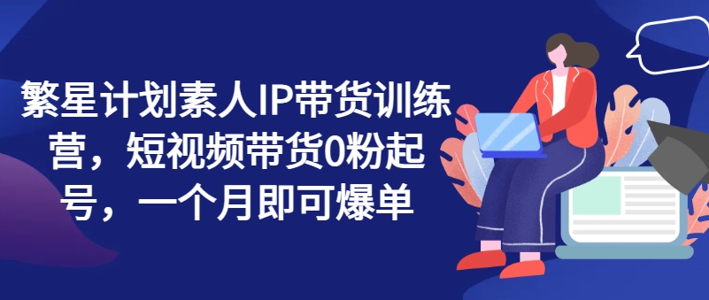 繁星计划素人IP带货训练营，短视频带货0粉起号，一个月即可爆单-创奇社 - AI前沿·副业变现·资源教程！