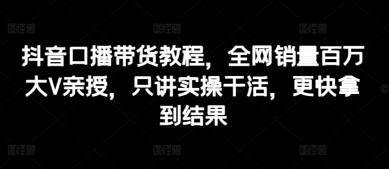 抖音口播带货教程，全网销量百万大V亲授，只讲实操干活，更快拿到结果-创奇社 - AI前沿·副业变现·资源教程！