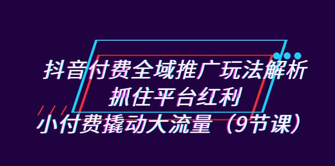抖音付费全域推广玩法解析：抓住平台红利，小付费撬动大流量（9节课）-创奇社 - AI前沿·副业变现·资源教程！