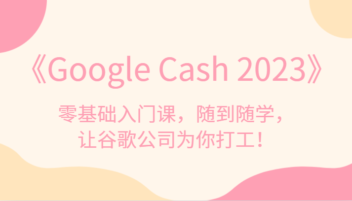 《Google Cash 2023》零基础入门课，随到随学，让谷歌公司为你打工！-创奇社 - AI前沿·副业变现·资源教程！