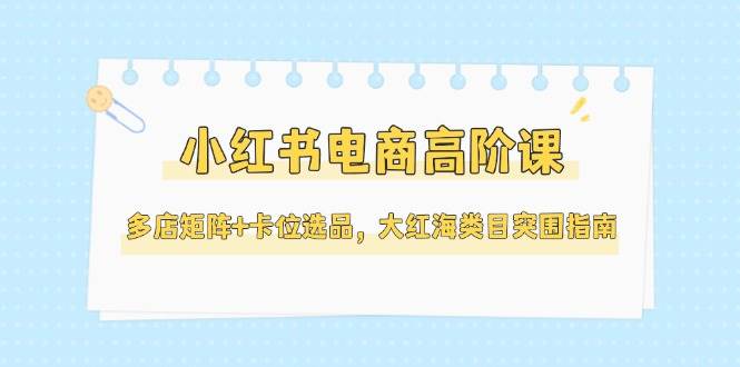 小红书电商高阶课，多店矩阵+卡位选品，大红海类目突围指南（更新5月）-创奇社 - AI前沿·副业变现·资源教程！