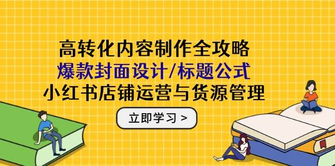高转化内容制作全攻略：爆款封面设计/标题公式，小红书店铺运营与货源管理-创奇社 - AI前沿·副业变现·资源教程！