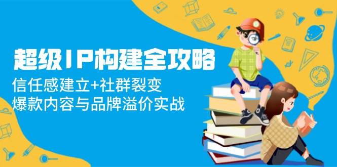 超级IP构建全攻略：信任感建立+社群裂变，爆款内容与品牌溢价实战-创奇社 - AI前沿·副业变现·资源教程！