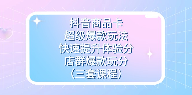 抖音商品卡-超级爆款玩法+快速提升体验分+店群爆款玩分（三套课程）-创奇社 - AI前沿·副业变现·资源教程！