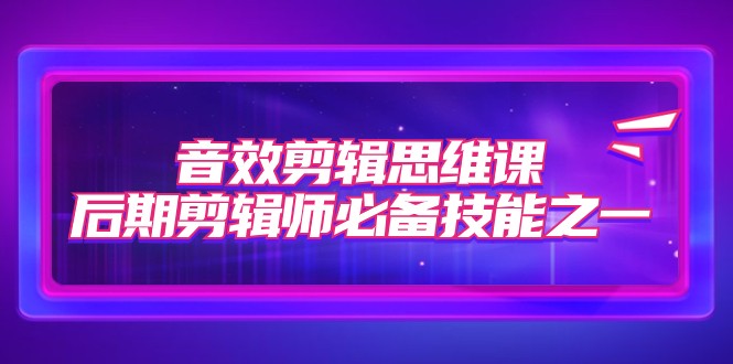 音效剪辑思维课，后期剪辑师必备技能之一（8节课）-创奇社 - AI前沿·副业变现·资源教程！