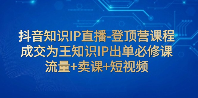 抖音知识IP直播-登顶营课程：成交为王知识IP出单必修课 流量+卖课+短视频-创奇社 - AI前沿·副业变现·资源教程！