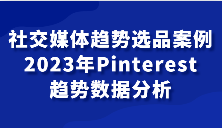 社交媒体趋势选品案例，2023年Pinterest趋势数据分析课-创奇社 - AI前沿·副业变现·资源教程！