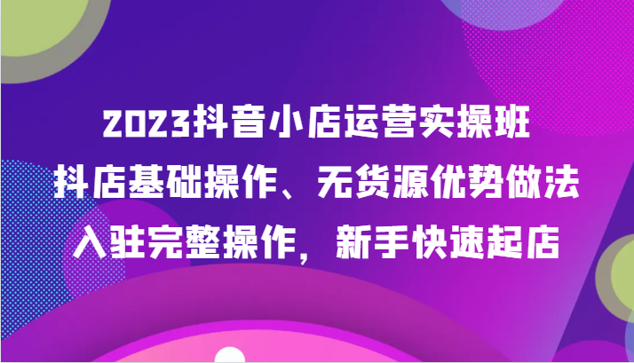 2023抖音小店运营实操班，抖店基础操作、无货源优势做法，入驻完整操作，新手快速起店-创奇社 - AI前沿·副业变现·资源教程！